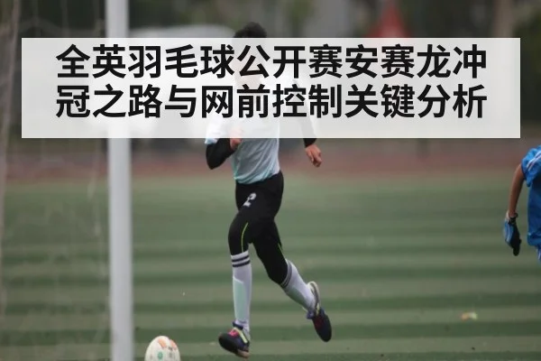 全英羽毛球公开赛安赛龙冲冠之路与网前控制关键分析