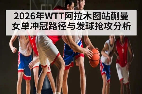 2026年WTT阿拉木图站蒯曼女单冲冠路径与发球抢攻分析