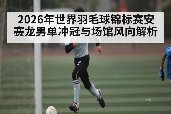 2026年世界羽毛球锦标赛安赛龙男单冲冠与场馆风向解析